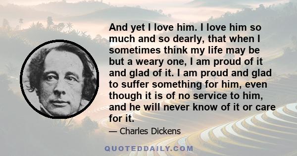 And yet I love him. I love him so much and so dearly, that when I sometimes think my life may be but a weary one, I am proud of it and glad of it. I am proud and glad to suffer something for him, even though it is of no
