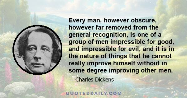 Every man, however obscure, however far removed from the general recognition, is one of a group of men impressible for good, and impressible for evil, and it is in the nature of things that he cannot really improve