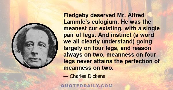 Fledgeby deserved Mr. Alfred Lammle's eulogium. He was the meanest cur existing, with a single pair of legs. And instinct (a word we all clearly understand) going largely on four legs, and reason always on two, meanness