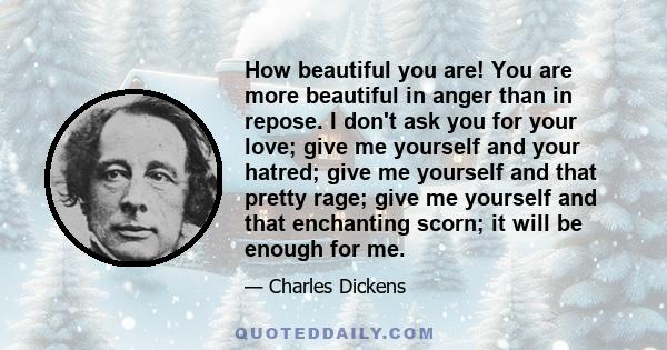 How beautiful you are! You are more beautiful in anger than in repose. I don't ask you for your love; give me yourself and your hatred; give me yourself and that pretty rage; give me yourself and that enchanting scorn;