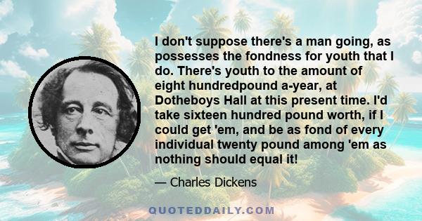 I don't suppose there's a man going, as possesses the fondness for youth that I do. There's youth to the amount of eight hundredpound a-year, at Dotheboys Hall at this present time. I'd take sixteen hundred pound worth,