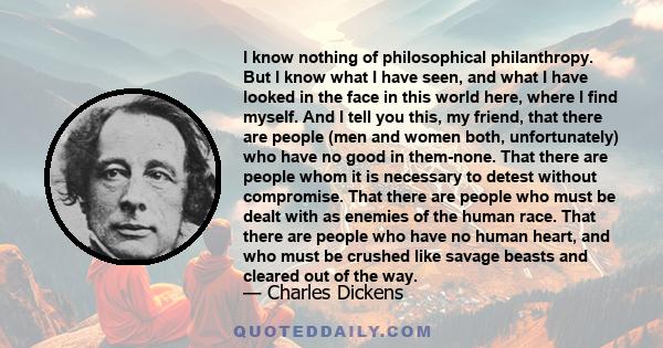 I know nothing of philosophical philanthropy. But I know what I have seen, and what I have looked in the face in this world here, where I find myself. And I tell you this, my friend, that there are people (men and women