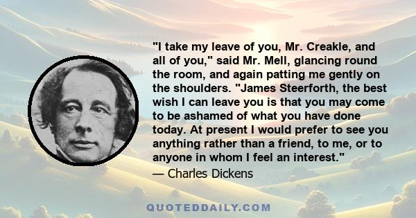 I take my leave of you, Mr. Creakle, and all of you, said Mr. Mell, glancing round the room, and again patting me gently on the shoulders. James Steerforth, the best wish I can leave you is that you may come to be