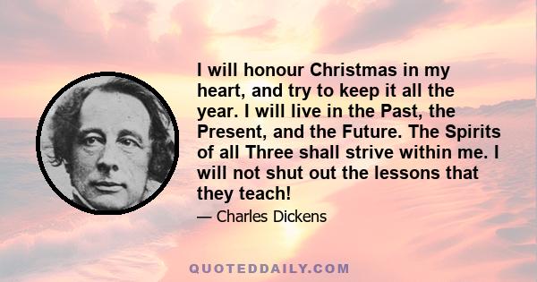 I will honour Christmas in my heart, and try to keep it all the year. I will live in the Past, the Present, and the Future. The Spirits of all Three shall strive within me. I will not shut out the lessons that they