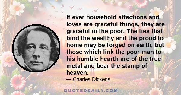 If ever household affections and loves are graceful things, they are graceful in the poor. The ties that bind the wealthy and the proud to home may be forged on earth, but those which link the poor man to his humble