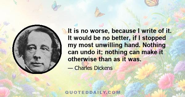 It is no worse, because I write of it. It would be no better, if I stopped my most unwilling hand. Nothing can undo it; nothing can make it otherwise than as it was.