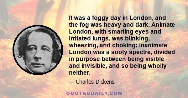 It was a foggy day in London, and the fog was heavy and dark. Animate London, with smarting eyes and irritated lungs, was blinking, wheezing, and choking; inanimate London was a sooty spectre, divided in purpose between