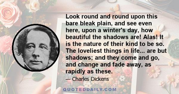 Look round and round upon this bare bleak plain, and see even here, upon a winter's day, how beautiful the shadows are! Alas! It is the nature of their kind to be so. The loveliest things in life... are but shadows; and