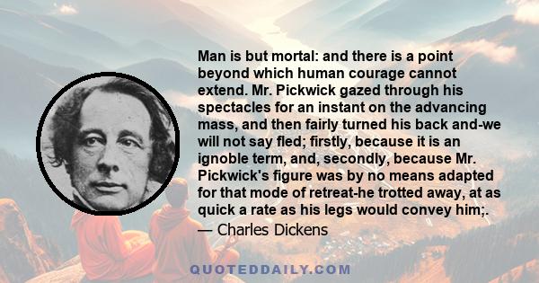 Man is but mortal: and there is a point beyond which human courage cannot extend. Mr. Pickwick gazed through his spectacles for an instant on the advancing mass, and then fairly turned his back and-we will not say fled;