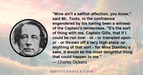 Mine ain't a selfish affection, you know, said Mr. Toots, in the confidence engendered by his having been a witness of the Captain's tenderness. It's the sort of thing with me, Captain Gills, that if I could be run over