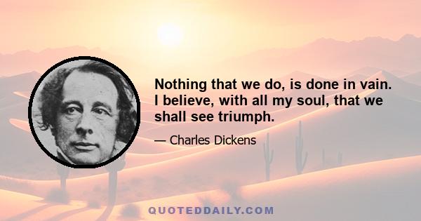 Nothing that we do, is done in vain. I believe, with all my soul, that we shall see triumph.