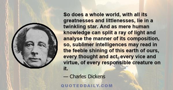 So does a whole world, with all its greatnesses and littlenesses, lie in a twinkling star. And as mere human knowledge can split a ray of light and analyse the manner of its composition, so, sublimer intelligences may