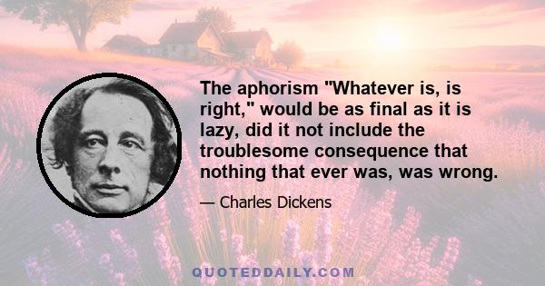 The aphorism Whatever is, is right, would be as final as it is lazy, did it not include the troublesome consequence that nothing that ever was, was wrong.