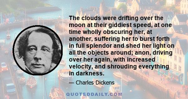 The clouds were drifting over the moon at their giddiest speed, at one time wholly obscuring her, at another, suffering her to burst forth in full splendor and shed her light on all the objects around; anon, driving