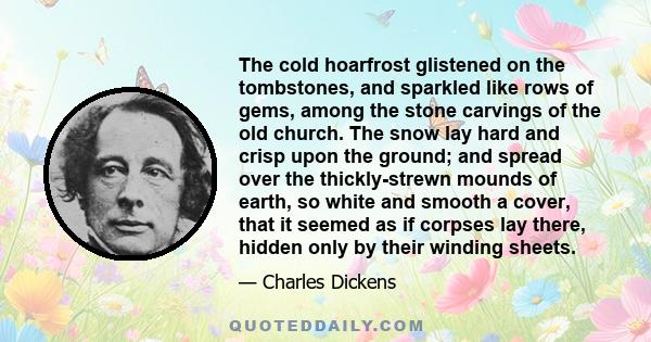 The cold hoarfrost glistened on the tombstones, and sparkled like rows of gems, among the stone carvings of the old church. The snow lay hard and crisp upon the ground; and spread over the thickly-strewn mounds of