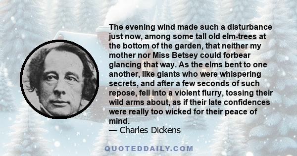 The evening wind made such a disturbance just now, among some tall old elm-trees at the bottom of the garden, that neither my mother nor Miss Betsey could forbear glancing that way. As the elms bent to one another, like