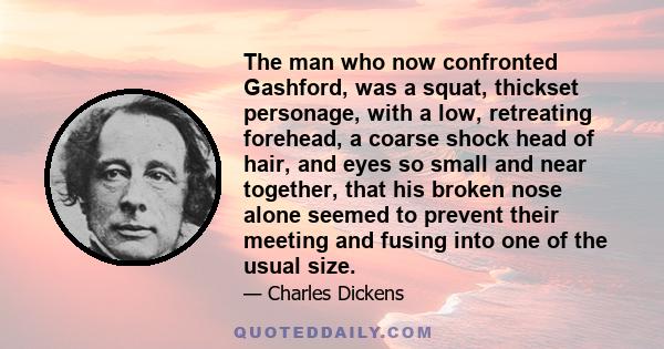 The man who now confronted Gashford, was a squat, thickset personage, with a low, retreating forehead, a coarse shock head of hair, and eyes so small and near together, that his broken nose alone seemed to prevent their