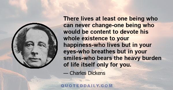 There lives at least one being who can never change-one being who would be content to devote his whole existence to your happiness-who lives but in your eyes-who breathes but in your smiles-who bears the heavy burden of