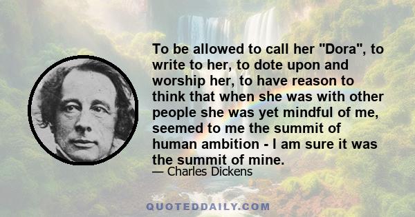 To be allowed to call her Dora, to write to her, to dote upon and worship her, to have reason to think that when she was with other people she was yet mindful of me, seemed to me the summit of human ambition - I am sure