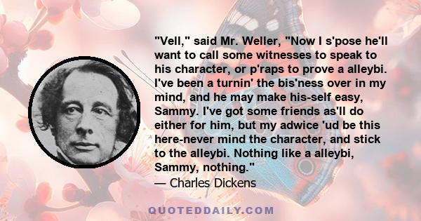 Vell, said Mr. Weller, Now I s'pose he'll want to call some witnesses to speak to his character, or p'raps to prove a alleybi. I've been a turnin' the bis'ness over in my mind, and he may make his-self easy, Sammy. I've