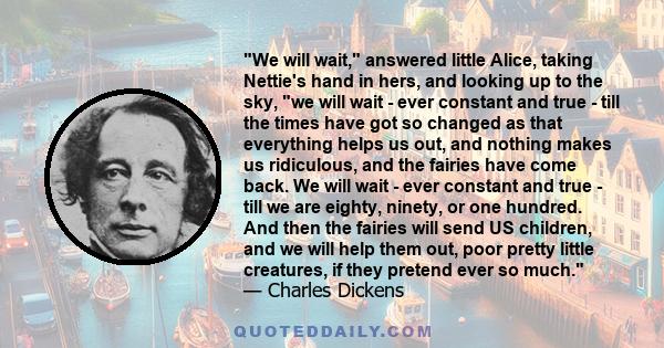 We will wait, answered little Alice, taking Nettie's hand in hers, and looking up to the sky, we will wait - ever constant and true - till the times have got so changed as that everything helps us out, and nothing makes