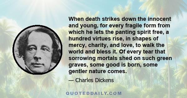 When death strikes down the innocent and young, for every fragile form from which he lets the panting spirit free, a hundred virtues rise, in shapes of mercy, charity, and love, to walk the world and bless it. Of every