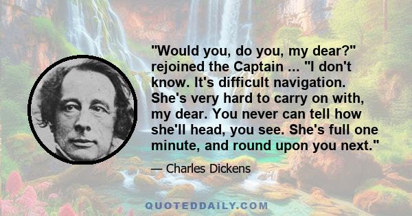 Would you, do you, my dear? rejoined the Captain ... I don't know. It's difficult navigation. She's very hard to carry on with, my dear. You never can tell how she'll head, you see. She's full one minute, and round upon