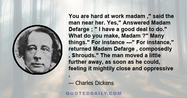 You are hard at work madam , said the man near her. Yes, Answered Madam Defarge ; I have a good deal to do. What do you make, Madam ? Many things. For instance --- For instance, returned Madam Defarge , composedly ,