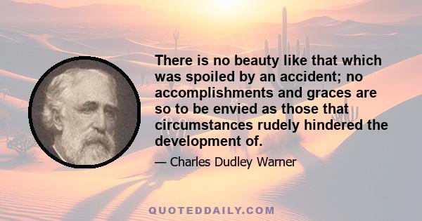 There is no beauty like that which was spoiled by an accident; no accomplishments and graces are so to be envied as those that circumstances rudely hindered the development of.