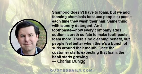 Shampoo doesn’t have to foam, but we add foaming chemicals because people expect it each time they wash their hair. Same thing with laundry detergent. And toothpaste—now every company adds sodium laureth sulfate to make