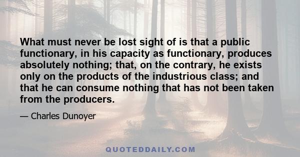 What must never be lost sight of is that a public functionary, in his capacity as functionary, produces absolutely nothing; that, on the contrary, he exists only on the products of the industrious class; and that he can