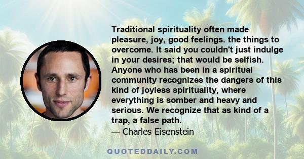 Traditional spirituality often made pleasure, joy, good feelings. the things to overcome. It said you couldn't just indulge in your desires; that would be selfish. Anyone who has been in a spiritual community recognizes