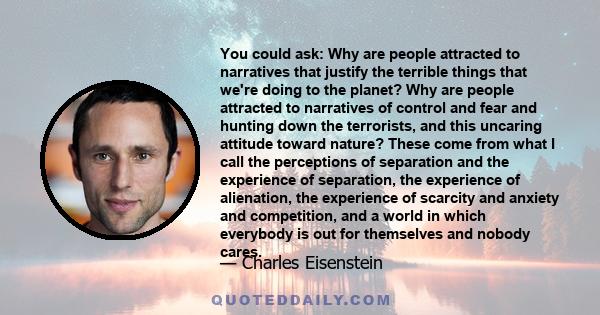 You could ask: Why are people attracted to narratives that justify the terrible things that we're doing to the planet? Why are people attracted to narratives of control and fear and hunting down the terrorists, and this