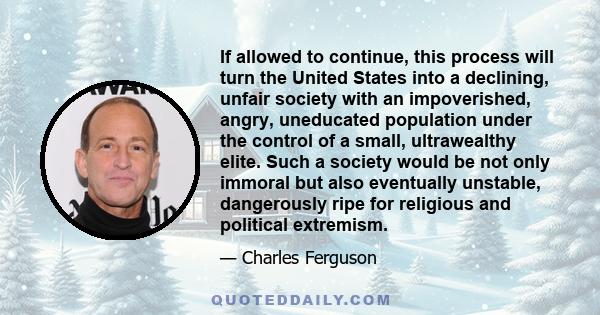 If allowed to continue, this process will turn the United States into a declining, unfair society with an impoverished, angry, uneducated population under the control of a small, ultrawealthy elite. Such a society would