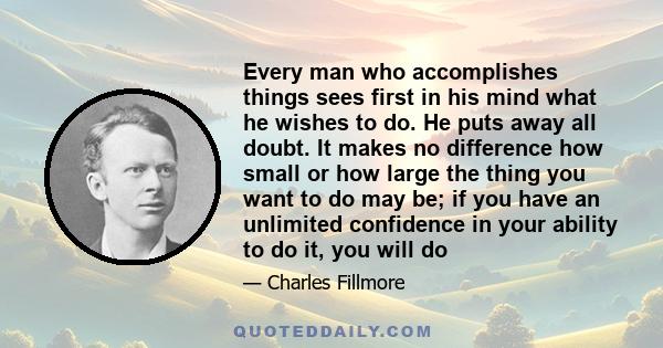 Every man who accomplishes things sees first in his mind what he wishes to do. He puts away all doubt. It makes no difference how small or how large the thing you want to do may be; if you have an unlimited confidence