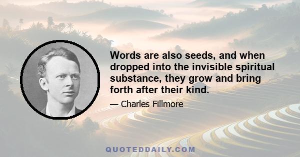 Words are also seeds, and when dropped into the invisible spiritual substance, they grow and bring forth after their kind.