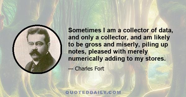 Sometimes I am a collector of data, and only a collector, and am likely to be gross and miserly, piling up notes, pleased with merely numerically adding to my stores.