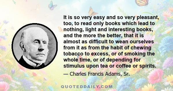 It is so very easy and so very pleasant, too, to read only books which lead to nothing, light and interesting books, and the more the better, that it is almost as difficult to wean ourselves from it as from the habit of