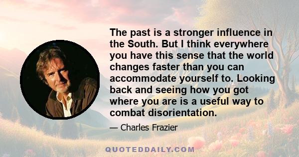 The past is a stronger influence in the South. But I think everywhere you have this sense that the world changes faster than you can accommodate yourself to. Looking back and seeing how you got where you are is a useful