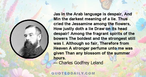 Jas in the Arab language is despair, And Min the darkest meaning of a lie. Thus cried the Jessamine among the flowers, How justly doth a lie Draw on its head despair! Among the fragrant spirits of the bowers The boldest