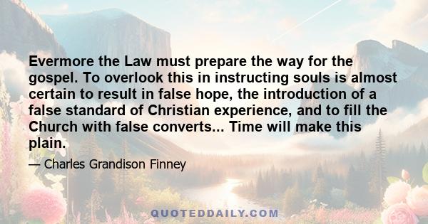 Evermore the Law must prepare the way for the gospel. To overlook this in instructing souls is almost certain to result in false hope, the introduction of a false standard of Christian experience, and to fill the Church