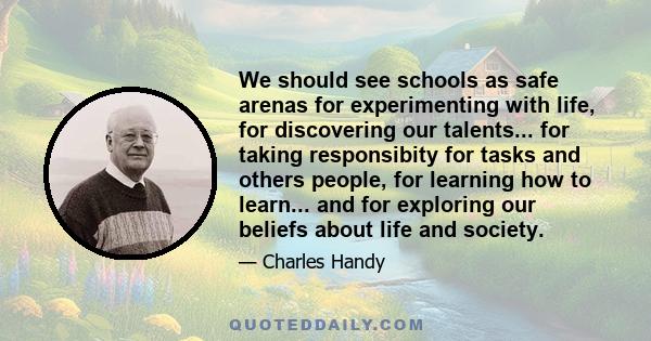 We should see schools as safe arenas for experimenting with life, for discovering our talents... for taking responsibity for tasks and others people, for learning how to learn... and for exploring our beliefs about life