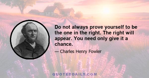 Do not always prove yourself to be the one in the right. The right will appear. You need only give it a chance.