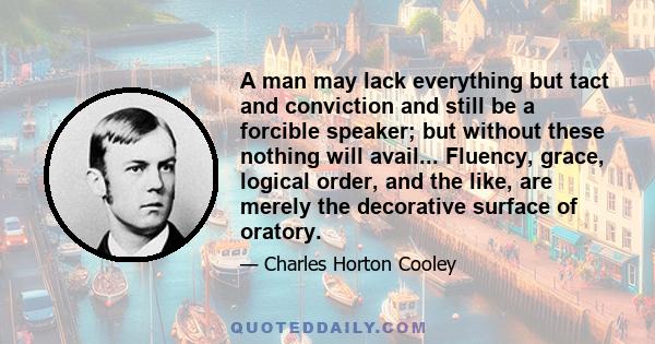 A man may lack everything but tact and conviction and still be a forcible speaker; but without these nothing will avail... Fluency, grace, logical order, and the like, are merely the decorative surface of oratory.