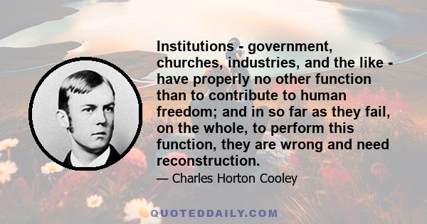 Institutions - government, churches, industries, and the like - have properly no other function than to contribute to human freedom; and in so far as they fail, on the whole, to perform this function, they are wrong and