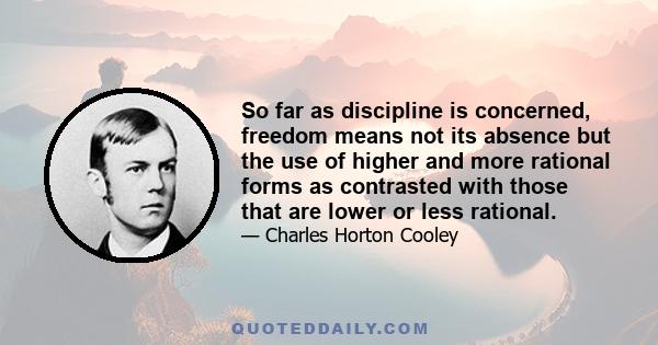 So far as discipline is concerned, freedom means not its absence but the use of higher and more rational forms as contrasted with those that are lower or less rational. A free discipline controls the individual by