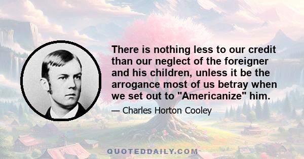 There is nothing less to our credit than our neglect of the foreigner and his children, unless it be the arrogance most of us betray when we set out to Americanize him.