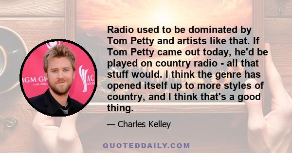 Radio used to be dominated by Tom Petty and artists like that. If Tom Petty came out today, he'd be played on country radio - all that stuff would. I think the genre has opened itself up to more styles of country, and I