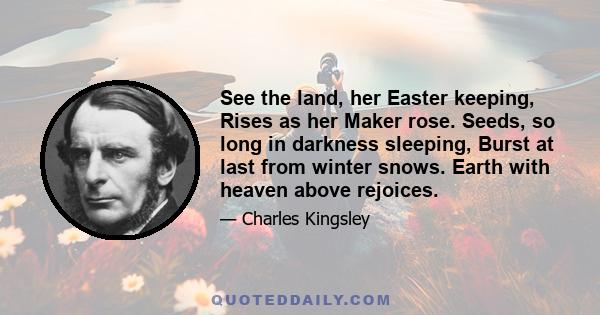 See the land, her Easter keeping, Rises as her Maker rose. Seeds, so long in darkness sleeping, Burst at last from winter snows. Earth with heaven above rejoices.