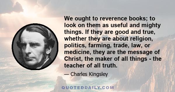 We ought to reverence books; to look on them as useful and mighty things. If they are good and true, whether they are about religion, politics, farming, trade, law, or medicine, they are the message of Christ, the maker